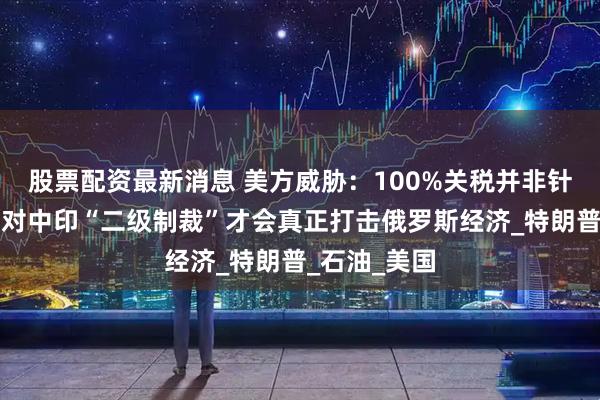 股票配资最新消息 美方威胁：100%关税并非针对俄罗斯，对中印“二级制裁”才会真正打击俄罗斯经济_特朗普_石油_美国