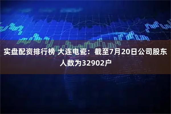 实盘配资排行榜 大连电瓷：截至7月20日公司股东人数为32902户