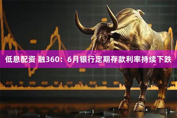 低息配资 融360：6月银行定期存款利率持续下跌