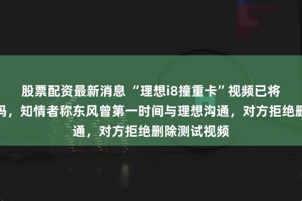 股票配资最新消息 “理想i8撞重卡”视频已将乘龙车标打码，知情者称东风曾第一时间与理想沟通，对方拒绝删除测试视频