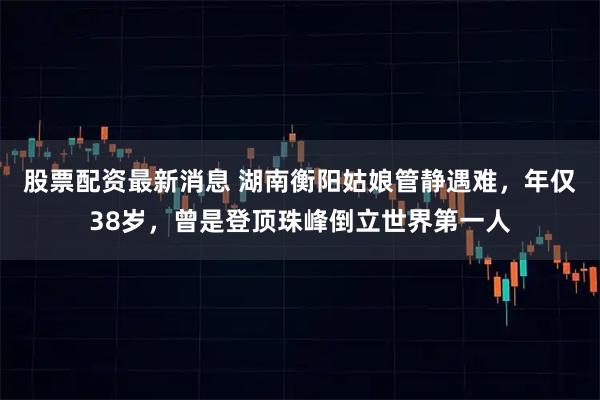 股票配资最新消息 湖南衡阳姑娘管静遇难，年仅38岁，曾是登顶珠峰倒立世界第一人