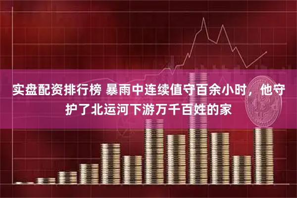 实盘配资排行榜 暴雨中连续值守百余小时，他守护了北运河下游万千百姓的家