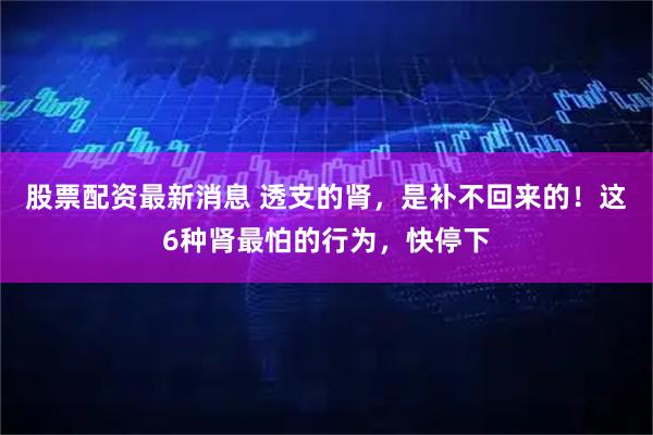 股票配资最新消息 透支的肾，是补不回来的！这6种肾最怕的行为，快停下