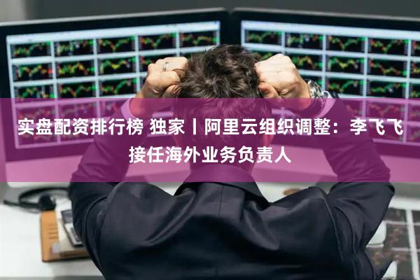 实盘配资排行榜 独家丨阿里云组织调整：李飞飞接任海外业务负责人