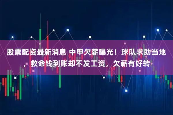 股票配资最新消息 中甲欠薪曝光！球队求助当地，救命钱到账却不发工资，欠薪有好转
