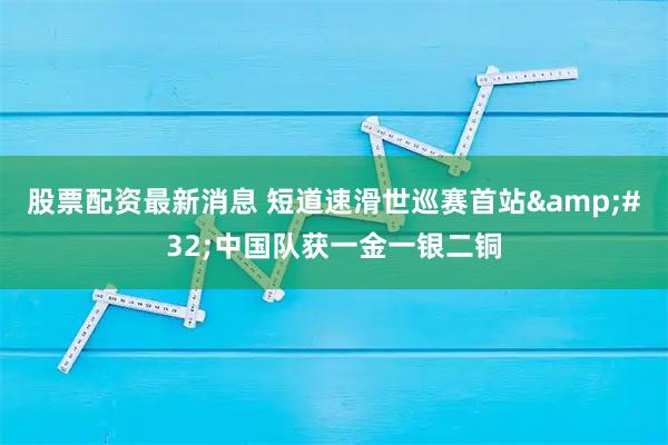 股票配资最新消息 短道速滑世巡赛首站&#32;中国队获一金一银二铜